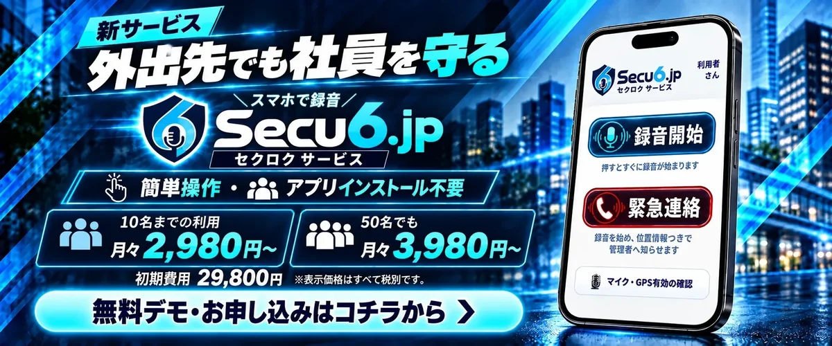 新サービス。外出先でも社員を守る。スマホで録音、Secu6.jp セクロクサービス。簡単操作・アプリインストール不要。10名までの利用 月々2,980円から、50名でも月々3,980円から。初期費用29,800円。無料デモ・お申し込みはコチラから