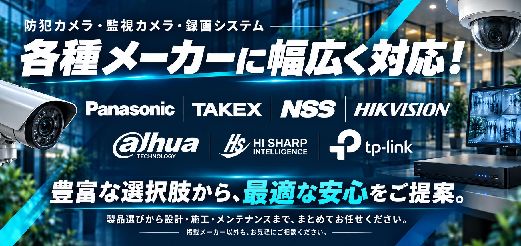防犯カメラ・監視カメラ・録画システム。Panasonic、TAKEX、NSS、HIKVISION、Dahua、HI SHARP、TP-Linkなど各種メーカーに幅広く対応。豊富な選択肢から、最適な安心をご提案。