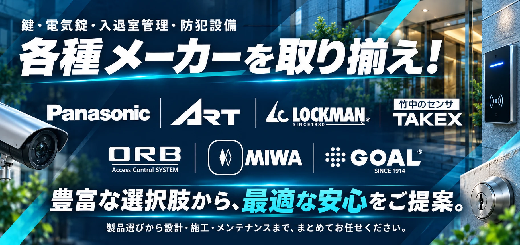 鍵・電気錠・入退室管理・防犯設備。各種メーカーを取り揃え。Panasonic、ART、LOCKMAN、TAKEX、ORB、MIWA、GOAL。豊富な選択肢から、最適な安心をご提案。製品選びから設計・施工・メンテナンスまで、まとめてお任せください。